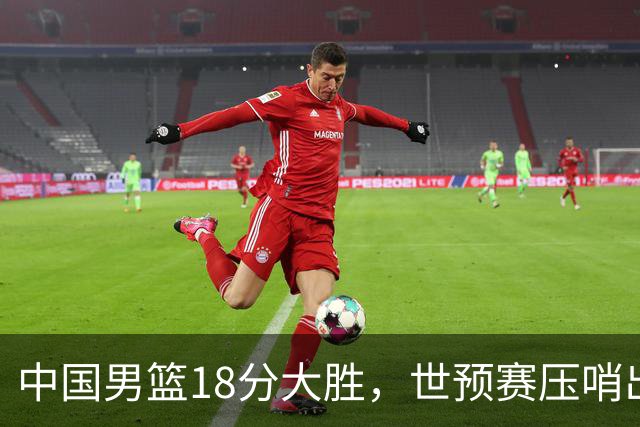 中国男篮18分大胜，世预赛压哨出线！剩一个悬念：日韩与联手做局