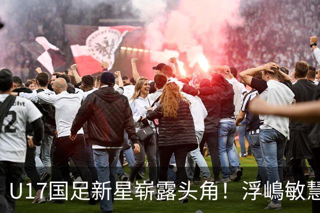 U17国足新星崭露头角！浮嶋敏慧眼识珠，首秀破门助力大胜！